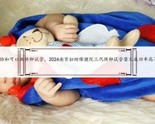 南京协和可以做供卵试管，2024南京妇幼保健院三代供卵试管婴儿成功率高不高